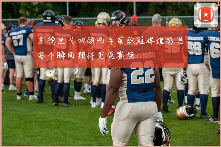 罗德里戈回顾两年前欧冠辉煌感恩每个瞬间期待重返赛场