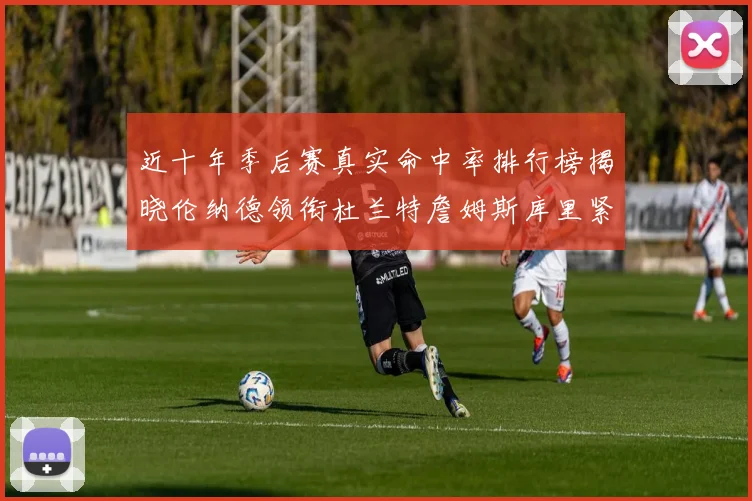 近十年季后赛真实命中率排行榜揭晓伦纳德领衔杜兰特詹姆斯库里紧随其后