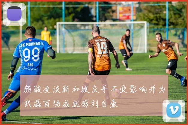 颜骏凌谈新加坡交手不受影响并为武磊百场成就感到自豪