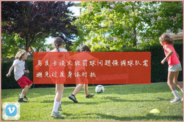 乌度卡谈文班罚球问题强调球队需避免过度身体对抗