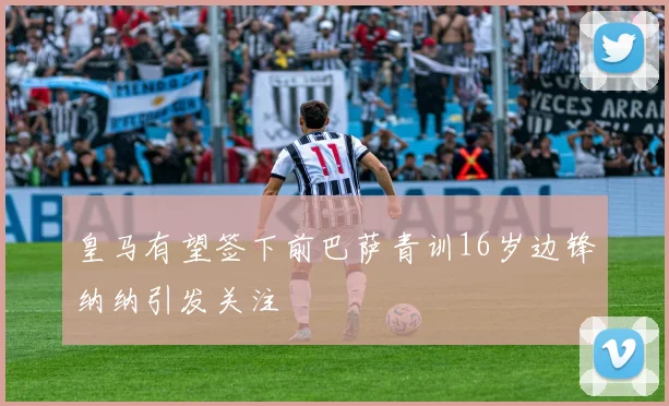 皇马有望签下前巴萨青训16岁边锋纳纳引发关注