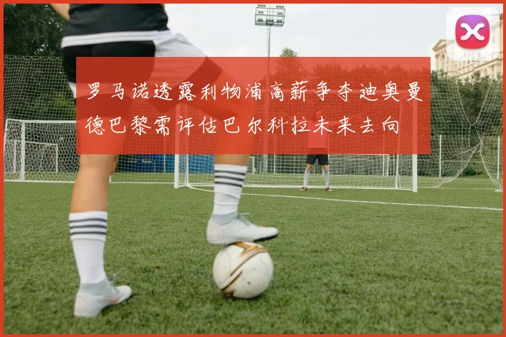 罗马诺透露利物浦高薪争夺迪奥曼德巴黎需评估巴尔科拉未来去向