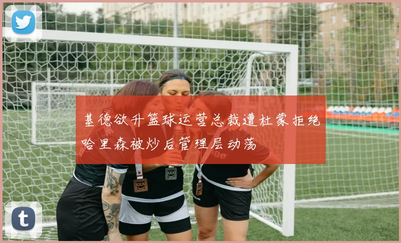 基德欲升篮球运营总裁遭杜蒙拒绝哈里森被炒后管理层动荡