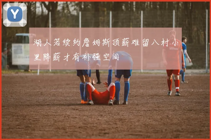 湖人若续约詹姆斯顶薪难留八村小里降薪才有补强空间