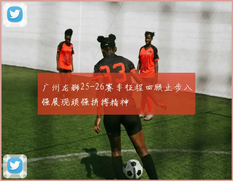 广州龙狮25-26赛季征程回顾止步八强展现顽强拼搏精神