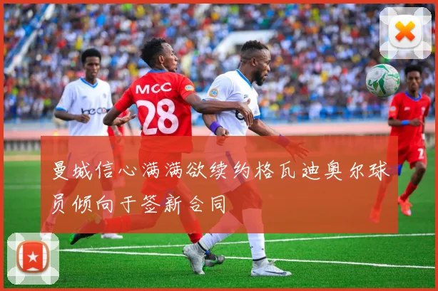 曼城信心满满欲续约格瓦迪奥尔球员倾向于签新合同