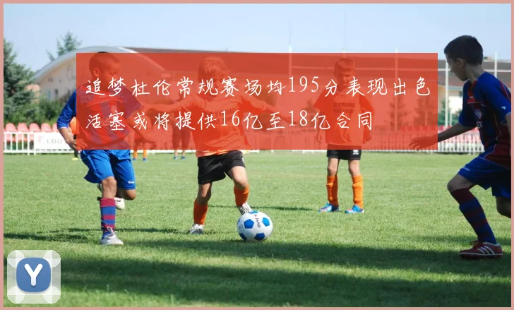 追梦杜伦常规赛场均195分表现出色活塞或将提供16亿至18亿合同