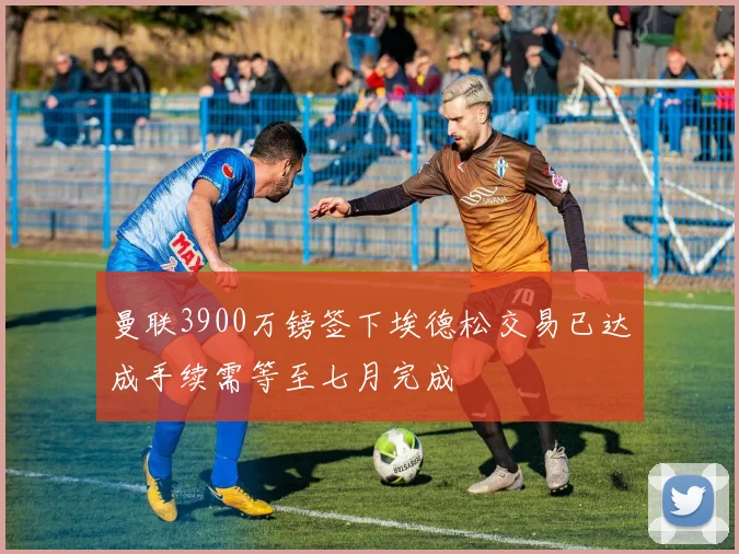 曼联3900万镑签下埃德松交易已达成手续需等至七月完成