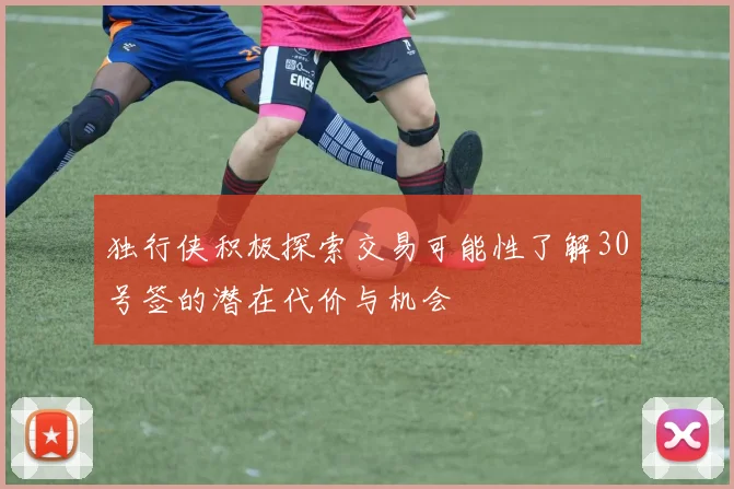 独行侠积极探索交易可能性了解30号签的潜在代价与机会