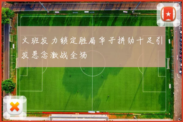 文班发力锁定胜局华子拼劲十足引发悬念激战全场