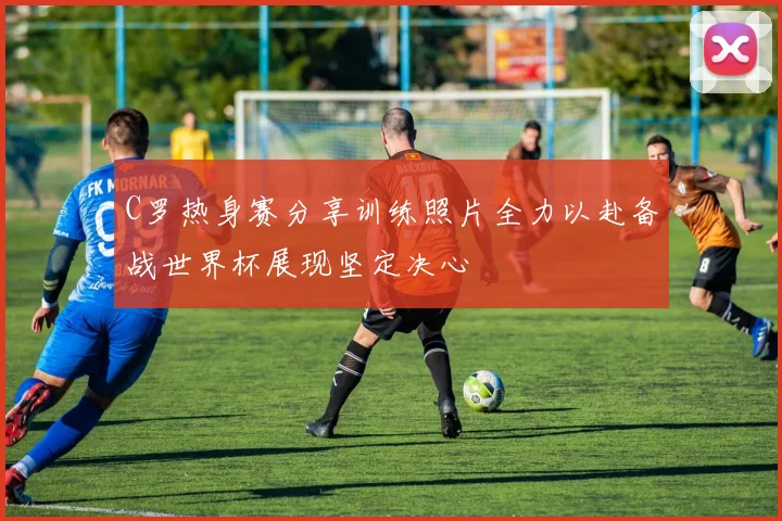 C罗热身赛分享训练照片全力以赴备战世界杯展现坚定决心
