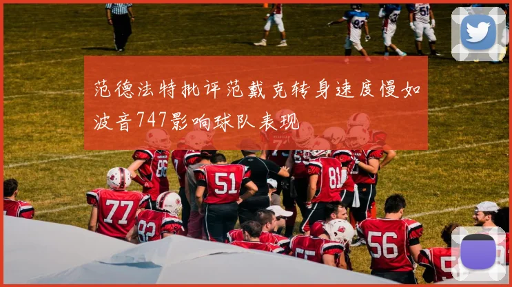 范德法特批评范戴克转身速度慢如波音747影响球队表现