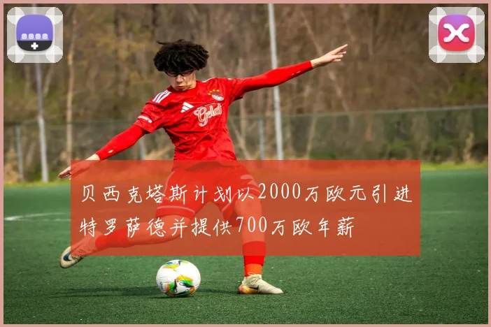 贝西克塔斯计划以2000万欧元引进特罗萨德并提供700万欧年薪