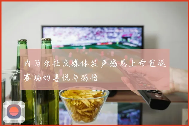 内马尔社交媒体发声感恩上帝重返赛场的喜悦与感悟
